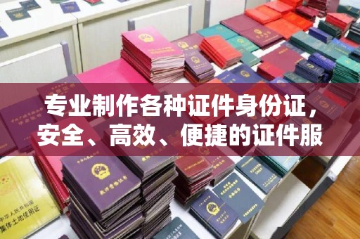 西山专业制作各种证件身份证，安全、高效、便捷的证件服务