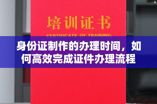 西山身份证制作的办理时间，如何高效完成证件办理流程