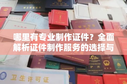 西山哪里有专业制作证件？全面解析证件制作服务的选择与注意事项